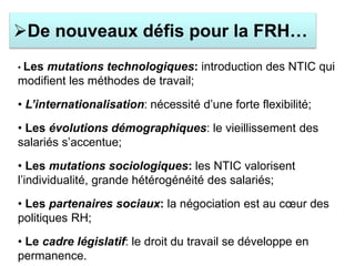 • Les mutations technologiques: introduction des NTIC qui
modifient les méthodes de travail;
• L’internationalisation: nécessité d’une forte flexibilité;
• Les évolutions démographiques: le vieillissement des
salariés s’accentue;
• Les mutations sociologiques: les NTIC valorisent
l’individualité, grande hétérogénéité des salariés;
• Les partenaires sociaux: la négociation est au cœur des
politiques RH;
• Le cadre législatif: le droit du travail se développe en
permanence.
De nouveaux défis pour la FRH…
 