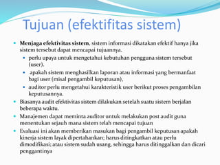 Tujuan (efektifitas sistem)
 Menjaga efektivitas sistem, sistem informasi dikatakan efektif hanya jika
sistem tersebut dapat mencapai tujuannya.
 perlu upaya untuk mengetahui kebutuhan pengguna sistem tersebut
(user).
 apakah sistem menghasilkan laporan atau informasi yang bermanfaat
bagi user (misal pengambil keputusan),
 auditor perlu mengetahui karakteristik user berikut proses pengambilan
keputusannya.
 Biasanya audit efektivitas sistem dilakukan setelah suatu sistem berjalan
beberapa waktu.
 Manajemen dapat meminta auditor untuk melakukan post audit guna
menentukan sejauh mana sistem telah mencapai tujuan
 Evaluasi ini akan memberikan masukan bagi pengambil keputusan apakah
kinerja sistem layak dipertahankan; harus ditingkatkan atau perlu
dimodifikasi; atau sistem sudah usang, sehingga harus ditinggalkan dan dicari
penggantinya
 