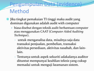 Pengumpulan Data (evidence) -
Method
 Jika tingkat pemakaian TI tinggi maka audit yang
dominan digunakan adalah audit with computer
› biasa disebut dengan teknik audit berbantuan computer
atau menggunakan CAAT (Computer Aided Auditing
Technique).
 untuk menganalisa data, misalnya saja data
transaksi penjualan, pembelian, transaksi
aktivitas persediaan, aktivitas nasabah, dan lain-
lain.
 Tentunya untuk aspek sekuriti adakalanya auditor
dituntut mempunyai keahlian teknis yang cukup
memadai untuk menguji keamanan sistem.
 