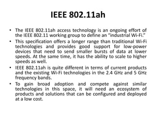 IEEE 802.11ah
• The IEEE 802.11ah access technology is an ongoing effort of
the IEEE 802.11 working group to define an “industrial Wi-Fi.”
• This specification offers a longer range than traditional Wi-Fi
technologies and provides good support for low-power
devices that need to send smaller bursts of data at lower
speeds. At the same time, it has the ability to scale to higher
speeds as well.
• IEEE 802.11ah is quite different in terms of current products
and the existing Wi-Fi technologies in the 2.4 GHz and 5 GHz
frequency bands.
• To gain broad adoption and compete against similar
technologies in this space, it will need an ecosystem of
products and solutions that can be configured and deployed
at a low cost.
 