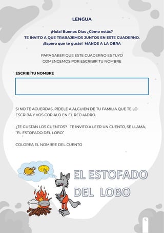 LENGUA
¡Hola! Buenos Días ¿Cómo estás?
TE INVITO A QUE TRABAJEMOS JUNTOS EN ESTE CUADERNO.
¡Espero que te guste! MANOS A LA OBRA
PARA SABER QUE ESTE CUADERNO ES TUYO
COMENCEMOS POR ESCRIBIR TU NOMBRE
ESCRIBÍ TU NOMBRE
SI NO TE ACUERDAS, PÍDELE A ALGUIEN DE TU FAMILIA QUE TE LO
ESCRIBA Y VOS COPIALO EN EL RECUADRO.
¿TE GUSTAN LOS CUENTOS? TE INVITO A LEER UN CUENTO, SE LLAMA,
“EL ESTOFADO DEL LOBO”
COLOREA EL NOMBRE DEL CUENTO
5
 