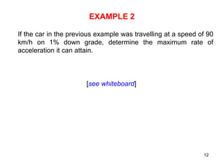 12
EXAMPLE 2
If the car in the previous example was travelling at a speed of 90
km/h on 1% down grade, determine the maximum rate of
acceleration it can attain.
[see whiteboard]
 