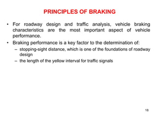18
PRINCIPLES OF BRAKING
• For roadway design and traffic analysis, vehicle braking
characteristics are the most important aspect of vehicle
performance.
• Braking performance is a key factor to the determination of:
– stopping-sight distance, which is one of the foundations of roadway
design
– the length of the yellow interval for traffic signals
 