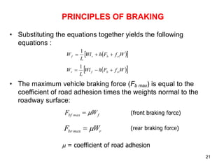 21
PRINCIPLES OF BRAKING
• Substituting the equations together yields the following
equations :
• The maximum vehicle braking force (Fb max) is equal to the
coefficient of road adhesion times the weights normal to the
roadway surface:
 
 
W
f
F
h
Wl
L
W rl
b
r
f 


1
 
 
W
f
F
h
Wl
L
W rl
b
f
r 


1
r
max
br W
F 

 = coefficient of road adhesion
f
max
bf W
F 
 (front braking force)
(rear braking force)
 