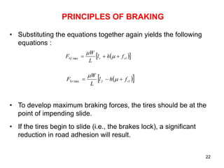 22
PRINCIPLES OF BRAKING
• Substituting the equations together again yields the following
equations :
• To develop maximum braking forces, the tires should be at the
point of impending slide.
• If the tires begin to slide (i.e., the brakes lock), a significant
reduction in road adhesion will result.
 
 
rl
r
bf f
h
l
L
W
F 

 

max
 
 
rl
f
br f
h
l
L
W
F 

 

max
 