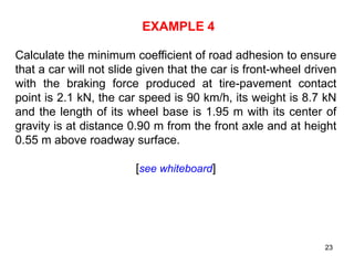 23
EXAMPLE 4
Calculate the minimum coefficient of road adhesion to ensure
that a car will not slide given that the car is front-wheel driven
with the braking force produced at tire-pavement contact
point is 2.1 kN, the car speed is 90 km/h, its weight is 8.7 kN
and the length of its wheel base is 1.95 m with its center of
gravity is at distance 0.90 m from the front axle and at height
0.55 m above roadway surface.
[see whiteboard]
 