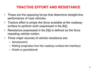 3
TRACTIVE EFFORT AND RESISTANCE
• These are the opposing forces that determine straight-line
performance of road vehicles.
• Tractive effort is simply the force available at the roadway
surface to perform work (expressed in lbs [N]).
• Resistance (expressed in lbs [N]) is defined as the force
impeding vehicle motion.
• Three major sources of vehicle resistance are:
– Aerodynamic
– Rolling (originates from the roadway surface-tire interface)
– Grade or gravitational
 