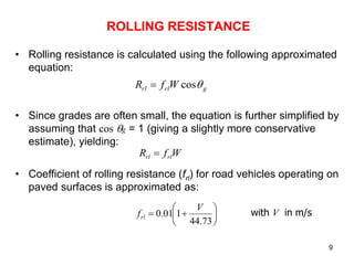 9
ROLLING RESISTANCE
• Rolling resistance is calculated using the following approximated
equation:
• Since grades are often small, the equation is further simplified by
assuming that cos g = 1 (giving a slightly more conservative
estimate), yielding:
• Coefficient of rolling resistance (frl) for road vehicles operating on
paved surfaces is approximated as:
g
rl
rl W
f
R 
cos

W
f
R rl
rl 








73
.
44
1
01
.
0
V
frl
with V in m/s
 