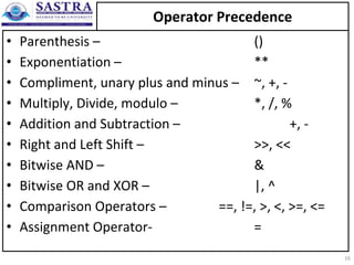 Operator Precedence
• Parenthesis – ()
• Exponentiation – **
• Compliment, unary plus and minus – ~, +, -
• Multiply, Divide, modulo – *, /, %
• Addition and Subtraction – +, -
• Right and Left Shift – >>, <<
• Bitwise AND – &
• Bitwise OR and XOR – |, ^
• Comparison Operators – ==, !=, >, <, >=, <=
• Assignment Operator- =
16
 