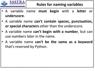 Rules for naming variables
• A variable name must begin with a letter or
underscore.
• A variable name can't contain spaces, punctuation,
or special characters other than the underscore.
• A variable name can't begin with a number, but can
use numbers later in the name.
• A variable name can't be the same as a keyword
that's reserved by Python.
7
 