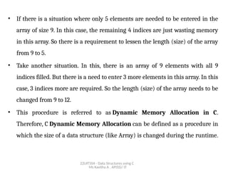 22UIT504 - Data Structures using C
Ms Kavitha A , AP(SS)/ IT
• If there is a situation where only 5 elements are needed to be entered in the
array of size 9. In this case, the remaining 4 indices are just wasting memory
in this array. So there is a requirement to lessen the length (size) of the array
from 9 to 5.
• Take another situation. In this, there is an array of 9 elements with all 9
indices filled. But there is a need to enter 3 more elements in this array. In this
case, 3 indices more are required. So the length (size) of the array needs to be
changed from 9 to 12.
• This procedure is referred to as Dynamic Memory Allocation in C.
Therefore, C Dynamic Memory Allocation can be defined as a procedure in
which the size of a data structure (like Array) is changed during the runtime.
 