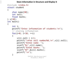 22UIT504 - Data Structures using C
Ms Kavitha A , AP(SS)/ IT
Store Information in Structure and Display it
#include <stdio.h>
struct student
{
char name[50];
int roll;
float marks;
} s[10];
int main()
{
int i;
printf("Enter information of students:n");
// storing information
for(i=0; i<10; ++i)
{
s[i].roll = i+1;
printf("nFor roll number%d,n",s[i].roll);
printf("Enter name: ");
scanf("%s",s[i].name);
printf("Enter marks: ");
scanf("%f",&s[i].marks);
printf("n");
}
 