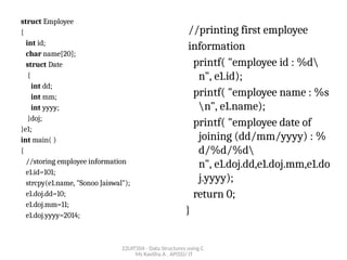 22UIT504 - Data Structures using C
Ms Kavitha A , AP(SS)/ IT
struct Employee
{
int id;
char name[20];
struct Date
{
int dd;
int mm;
int yyyy;
}doj;
}e1;
int main( )
{
//storing employee information
e1.id=101;
strcpy(e1.name, "Sonoo Jaiswal");
e1.doj.dd=10;
e1.doj.mm=11;
e1.doj.yyyy=2014;
//printing first employee
information
printf( "employee id : %d
n", e1.id);
printf( "employee name : %s
n", e1.name);
printf( "employee date of
joining (dd/mm/yyyy) : %
d/%d/%d
n", e1.doj.dd,e1.doj.mm,e1.do
j.yyyy);
return 0;
}
 