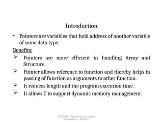 22UIT504 - Data Structures using C
Ms Kavitha A , AP(SS)/ IT
Introduction
• Pointers are variables that hold address of another variable
of same data type.
Benefits:
 Pointers are more efficient in handling Array and
Structure.
 Pointer allows reference to function and thereby helps in
passing of function as arguments to other function.
 It reduces length and the program execution time.
 It allows C to support dynamic memory management.
 