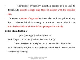 22UIT504 - Data Structures using C
Ms Kavitha A , AP(SS)/ IT
• The “malloc” or “memory allocation” method in C is used to
dynamically allocate a single large block of memory with the specified
size.
• It returns a pointer of type void which can be cast into a pointer of any
form. It doesn’t Initialize memory at execution time so that it has
initialized each block with the default garbage value initially.
Syntax of malloc() in C
ptr = (cast-type*) malloc(byte-size)
For Example : ptr = (int*) malloc(100 * sizeof(int));
Since the size of int is 4 bytes, this statement will allocate 400
bytes of memory. And, the pointer ptr holds the address of the first byte in
the allocated memory.
 