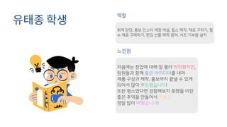 유태종 학생
역할
느낀점
회계 담당, 홍보 인스타 계정 개설, 릴스 제작, 재료 구하기, 필
수 재료 구매하기, 펀딩 선물 제작 참여, 셔츠 기부함 설치
처음에는 창업에 대해 잘 몰라 막막했지만,
팀원들과 함께 좋은 아이디어를 내며
제품 구상과 제작, 홍보까지 끝낼 수 있게
되어서 많이 뿌듯했습니다!
또한 평소였다면 경험해보지 못했을 이런
좋은 추억을 만들어서 기쁘고
정말 많이 배웠습니다!
 