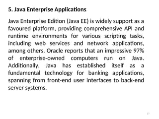 17
5. Java Enterprise Applications
Java Enterprise Edition (Java EE) is widely support as a
favoured platform, providing comprehensive API and
runtime environments for various scripting tasks,
including web services and network applications,
among others. Oracle reports that an impressive 97%
of enterprise-owned computers run on Java.
Additionally, Java has established itself as a
fundamental technology for banking applications,
spanning from front-end user interfaces to back-end
server systems.
 