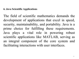 18
6. Java Scientific Applications
The field of scientific mathematics demands the
development of applications that excel in speed,
security, maintainability, and portability. Java is a
prime choice for fulfilling these requirements.
Java plays a vital role in powering robust
scientific applications like MATLAB, serving as
an integral component of the core system and
facilitating interactions with user interfaces.
 
