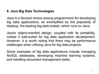 20
8. Java Big Data Technologies
Java is a favored choice among programmers for developing
big data applications, as exemplified by the popularity of
Hadoop, the leading big data toolset, which runs on Java.
Java's object-oriented design, coupled with its portability,
makes it well-suited for big data application development.
However, it is worth noting that there may be performance
challenges when utilizing Java for big data projects.
Some examples of big data applications include managing
NoSQL databases, developing machine learning systems,
and handling document management tasks.
 