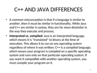 C++ AND JAVA DIFFERENCES
• A common misconception is that if a language is similar to
another, then it must be similar in functionality. While Java
and C++ are similar in syntax, they are far more dissimilar in
the way they execute and process.
• Interpreted vs. compiled: Java is an interpreted language,
which means it is “translated” to binary at the time of
execution. This allows it to run on any operating system
regardless of where it was written. C++ is a compiled language,
which means your program is compiled on a specific operating
system and runs only on that particular operating system. If
you want it compatible with another operating system, you
must compile your program on it.
39
 