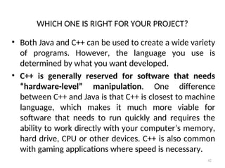 WHICH ONE IS RIGHT FOR YOUR PROJECT?
• Both Java and C++ can be used to create a wide variety
of programs. However, the language you use is
determined by what you want developed.
• C++ is generally reserved for software that needs
“hardware-level” manipulation. One difference
between C++ and Java is that C++ is closest to machine
language, which makes it much more viable for
software that needs to run quickly and requires the
ability to work directly with your computer’s memory,
hard drive, CPU or other devices. C++ is also common
with gaming applications where speed is necessary.
42
 