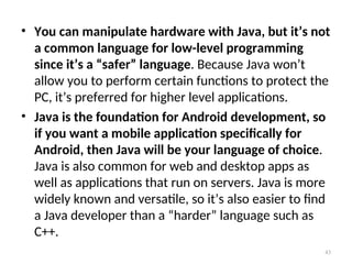 • You can manipulate hardware with Java, but it’s not
a common language for low-level programming
since it’s a “safer” language. Because Java won’t
allow you to perform certain functions to protect the
PC, it’s preferred for higher level applications.
• Java is the foundation for Android development, so
if you want a mobile application specifically for
Android, then Java will be your language of choice.
Java is also common for web and desktop apps as
well as applications that run on servers. Java is more
widely known and versatile, so it’s also easier to find
a Java developer than a “harder” language such as
C++.
43
 
