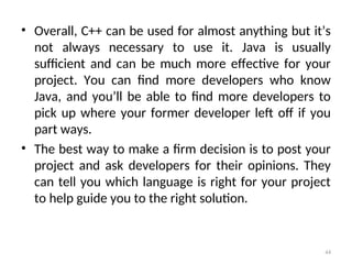 • Overall, C++ can be used for almost anything but it’s
not always necessary to use it. Java is usually
sufficient and can be much more effective for your
project. You can find more developers who know
Java, and you’ll be able to find more developers to
pick up where your former developer left off if you
part ways.
• The best way to make a firm decision is to post your
project and ask developers for their opinions. They
can tell you which language is right for your project
to help guide you to the right solution.
44
 