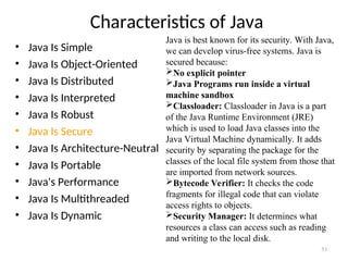 Characteristics of Java
• Java Is Simple
• Java Is Object-Oriented
• Java Is Distributed
• Java Is Interpreted
• Java Is Robust
• Java Is Secure
• Java Is Architecture-Neutral
• Java Is Portable
• Java's Performance
• Java Is Multithreaded
• Java Is Dynamic
53
Java is best known for its security. With Java,
we can develop virus-free systems. Java is
secured because:
No explicit pointer
Java Programs run inside a virtual
machine sandbox
Classloader: Classloader in Java is a part
of the Java Runtime Environment (JRE)
which is used to load Java classes into the
Java Virtual Machine dynamically. It adds
security by separating the package for the
classes of the local file system from those that
are imported from network sources.
Bytecode Verifier: It checks the code
fragments for illegal code that can violate
access rights to objects.
Security Manager: It determines what
resources a class can access such as reading
and writing to the local disk.
 