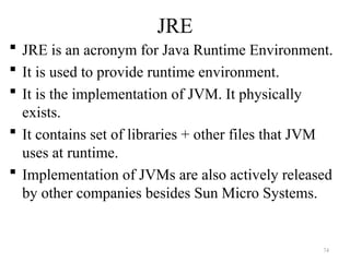 JRE
 JRE is an acronym for Java Runtime Environment.
 It is used to provide runtime environment.
 It is the implementation of JVM. It physically
exists.
 It contains set of libraries + other files that JVM
uses at runtime.
 Implementation of JVMs are also actively released
by other companies besides Sun Micro Systems.
74
 