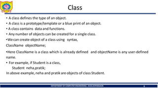 Class
DEPARTMENT OF COMPUTER ENGINEERING , SCOE,KOPARGAON 6
• A class defines the type of an object.
• A class is a prototype/template or a blue print of an object.
• A class contains data and functions.
• Any number of objects can be created for a single class.
•Wecan create object of a class using syntax,
ClassName objectName;
•Here ClassName is a class which is already defined and objectName is any user-defined
name.
• For example, if Student is a class,
Student neha,pratik;
In above example, neha and pratik are objects of class Student.
 