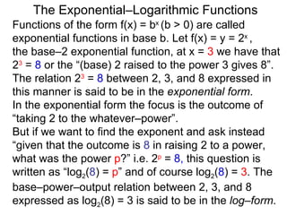 The Exponential–Logarithmic Functions Functions of the form f(x) = b x  (b > 0) are called exponential functions in base b. Let f(x) = y = 2 x  ,  the base–2 exponential function, at x =  3  we have that  2 3  =  8  or the “(base) 2 raised to the power 3 gives 8”. The relation 2 3  =  8  between 2, 3, and 8 expressed in this manner is said to be in the  exponential form .  In the exponential form the focus is the outcome of “taking 2 to the whatever–power”.  But if we want to find the exponent and ask instead “given that the outcome is  8  in raising 2 to a power, what was the power  p ?” i.e.  2 p  =  8,  this question is written as “log 2 ( 8 ) =  p ” and of course log 2 ( 8 ) =  3 . The base–power–output relation between 2, 3, and 8 expressed as log 2 (8) = 3   is said to be in the  log–form .  