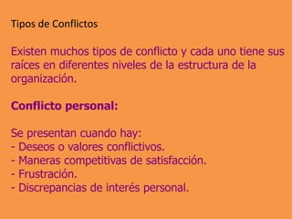 Tipos de Conflictos
Existen muchos tipos de conflicto y cada uno tiene sus
raíces en diferentes niveles de la estructura de la
organización.
Conflicto personal:
Se presentan cuando hay:
- Deseos o valores conflictivos.
- Maneras competitivas de satisfacción.
- Frustración.
- Discrepancias de interés personal.
 
