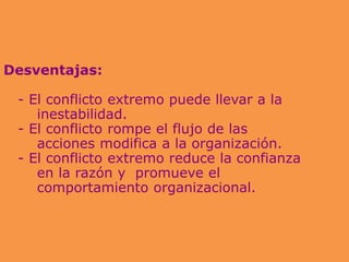 Desventajas:
- El conflicto extremo puede llevar a la
inestabilidad.
- El conflicto rompe el flujo de las
acciones modifica a la organización.
- El conflicto extremo reduce la confianza
en la razón y promueve el
comportamiento organizacional.
 