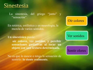 La sinestesia, del griego “junto” y
“sensación”.
En retórica, estilística y en neurología, la
mezcla de varios sentidos.
Un sinestésico puede:
oír colores, ver sonidos, y percibir
sensaciones gustativas al tocar un
objeto con una textura determinada.
No es que lo asocie o tenga la sensación de
sentirlo: lo siente realmente.
Sentir olores
Oír colores
Ver sonidos
 