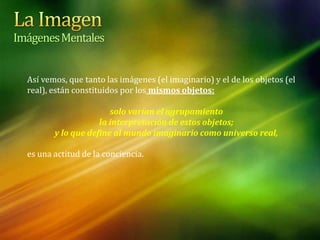 Así vemos, que tanto las imágenes (el imaginario) y el de los objetos (el
real), están constituidos por los mismos objetos:
solo varían el agrupamiento
la interpretación de estos objetos;
y lo que define al mundo imaginario como universo real,
es una actitud de la conciencia.
ImágenesMentales
 
