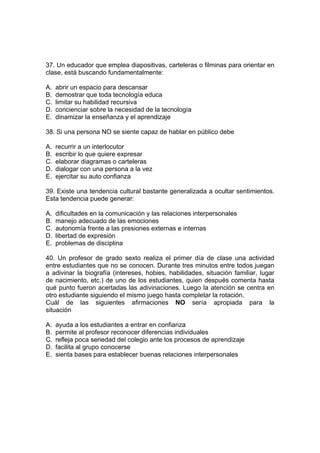 37. Un educador que emplea diapositivas, carteleras o filminas para orientar en
clase, está buscando fundamentalmente:
A. abrir un espacio para descansar
B. demostrar que toda tecnología educa
C. limitar su habilidad recursiva
D. concienciar sobre la necesidad de la tecnología
E. dinamizar la enseñanza y el aprendizaje
38. Si una persona NO se siente capaz de hablar en público debe
A. recurrir a un interlocutor
B. escribir lo que quiere expresar
C. elaborar diagramas o carteleras
D. dialogar con una persona a la vez
E. ejercitar su auto confianza
39. Existe una tendencia cultural bastante generalizada a ocultar sentimientos.
Esta tendencia puede generar:
A. dificultades en la comunicación y las relaciones interpersonales
B. manejo adecuado de las emociones
C. autonomía frente a las presiones externas e internas
D. libertad de expresión
E. problemas de disciplina
40. Un profesor de grado sexto realiza el primer día de clase una actividad
entre estudiantes que no se conocen. Durante tres minutos entre todos juegan
a adivinar la biografía (intereses, hobies, habilidades, situación familiar, lugar
de nacimiento, etc.) de uno de los estudiantes, quien después comenta hasta
qué punto fueron acertadas las adivinaciones. Luego la atención se centra en
otro estudiante siguiendo el mismo juego hasta completar la rotación.
Cuál de las siguientes afirmaciones NO sería apropiada para la
situación
A. ayuda a los estudiantes a entrar en confianza
B. permite al profesor reconocer diferencias individuales
C. refleja poca seriedad del colegio ante los procesos de aprendizaje
D. facilita al grupo conocerse
E. sienta bases para establecer buenas relaciones interpersonales
 