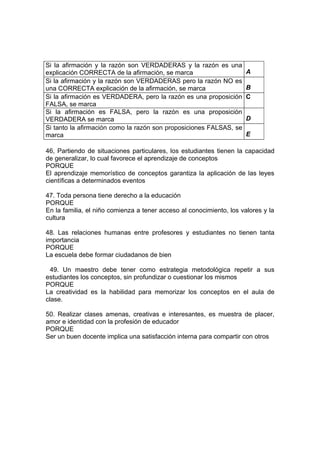Si la afirmación y la razón son VERDADERAS y la razón es una
explicación CORRECTA de la afirmación, se marca A
Si la afirmación y la razón son VERDADERAS pero la razón NO es
una CORRECTA explicación de la afirmación, se marca B
Si la afirmación es VERDADERA, pero la razón es una proposición
FALSA, se marca
C
Si la afirmación es FALSA, pero la razón es una proposición
VERDADERA se marca D
Si tanto la afirmación como la razón son proposiciones FALSAS, se
marca E
46, Partiendo de situaciones particulares, los estudiantes tienen la capacidad
de generalizar, lo cual favorece el aprendizaje de conceptos
PORQUE
El aprendizaje memorístico de conceptos garantiza la aplicación de las leyes
científicas a determinados eventos
47. Toda persona tiene derecho a la educación
PORQUE
En la familia, el niño comienza a tener acceso al conocimiento, los valores y la
cultura
48. Las relaciones humanas entre profesores y estudiantes no tienen tanta
importancia
PORQUE
La escuela debe formar ciudadanos de bien
49. Un maestro debe tener como estrategia metodológica repetir a sus
estudiantes los conceptos, sin profundizar o cuestionar los mismos
PORQUE
La creatividad es la habilidad para memorizar los conceptos en el aula de
clase.
50. Realizar clases amenas, creativas e interesantes, es muestra de placer,
amor e identidad con la profesión de educador
PORQUE
Ser un buen docente implica una satisfacción interna para compartir con otros
 