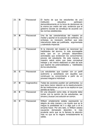 23. D. Psicosocial El hecho de que los estudiantes de una
institución educativa participen
democráticamente en la toma de decisiones de
la misma por medio del voto, evidencia que el
gobierno escolar se constituye de acuerdo con
las normas establecidas.
24. B Psicosocial Una de las características del maestro es
mediar y aportar en la solución de conflictos. Sin
embargo, es necesario clarificar que esta
intervención debe ser justificada, argumentada
y sobretodo imparcial.
25. A Psicosocial Si la intención del maestro es reconocer las
habilidades del alumno, lo más aconsejable
sería que en un principio desarrollara
actividades que evidencien los conocimientos
previos del estudiante. De esta manera, el
maestro sabrá sobre que base conceptual
trabajar y así mismo elaborará un plan de aula
que explore las potencialidades y habilidades
de los estudiantes.
26. C Psicosocial Los estudiantes que cuentan con un perfil
autónomo y autodidacta son aquellos que
construyen su conocimiento a partir de un
proceso integral e individual.
27. D Cognoscitivo Todas las acciones pueden ser pertinentes. La
que tiene menor relación es la reestructuración
de las instituciones ya que no se explica en que
sentido se haría.
28. E Psicosocial En una situación como ésta, el docente debe
contar con la opinión de los estudiantes, ser
sincero y buscar una solución en común.
29. C Psicosocial William simplemente estaba expresando su
alegría de esta manera y es injusto que se le
niegue la posibilidad de ir a algo que a él le
encanta hacer. Por otro lado, si William estaba
causando demasiado desorden, lo más
prudente sería que se le llamara la atención
más no que se le negara inmediatamente la
salida.
 