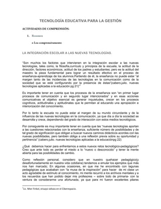TECNOLOGÍA EDUCATIVA PARA LA GESTIÓN




LA INTEGRACIÓN ESCOLAR A LAS NUEVAS TECNOLOGÍAS.


“Son muchos los factores que intervienen en la integración escolar a las nuevas
tecnologías, tales como, la filosofía,currículo y principios de la escuela, la actitud de la
dirección, factores económicos, actitud de los padres y estudiantes; pero es la actitud del
maestro la pieza fundamental para lograr un resultado efectivo en el proceso de
enseñanza-aprendizaje de los alumnos.Partiendo de él, la enseñanza no puede estar “al
margen tanto de las incidencias de las tecnologías en la comunicación como de la
sociedad que se está configurando por la presencia de éstas“(cabero,julio. nuevas
tecnologías aplicadas a la educación pg 21)”1

Es importante tener en cuenta que los procesos de la enseñanza son “en primer lugar
procesos de comunicación y en segundo lugar intencionados” y en esas acciones
comunicativas el objetivo esencial es generar inquietudes, crecer en los procesos
cognitivos, actitudinales y aptitudinales que le permitan al educando una apropiación e
interiorización del conocimiento.

Por lo tanto la escuela no puede estar al margen de su mundo circundante y de la
influencia de las nuevas tecnologías en la comunicación, ya que día a día la sociedad se
desarrolla y crece, dependiendo del grado de interacción con estos medios tecnológicos.

Por consiguiente es muy importante tener en cuenta que las “nuevas tecnologías aportan
a las cuestiones relacionadas con la enseñanza, suficiente número de posibilidades y de
tal grado de significación que obligan a buscar nuevos caminos didácticos acordes con las
nuevas posibilidades, pero también obliga a una reflexión previa sobre su oportunidad y
pertinencia” (cabero,julio. nuevas tecnologías aplicadas a la educaciónpg 22)

¿Qué debemos hacer para enfrentarnos a estos nuevos retos tecnológico-pedagógicos?
Creo que ante todo es perder el miedo a lo “nuevo o desconocido” y tener la mente
abierta para las posibilidades de cambio.

Como reflexión personal, considero que en nuestro quehacer pedagógico(y
desafortunadamente en nuestra vida cotidiana) tendemos a emular los ejemplos que más
nos han marcado; En algunas ocasiones, en que me he encontrado con lagunas
pedagógicas que acababan con “la musa de la inspiración” para hacer de mi clase un
acto agradable de estímulo al conocimiento, mi mente recurrió a los archivos mentales y a
los recuerdos que han podido dejar mis profesores – sobre todo de primaria- con la
ventura de considerarme una afortunada, ya que para mi fueron excelentes pilares

1
Lic. Mier Finkel, ensayo odisea en el Ciberespacio.
 