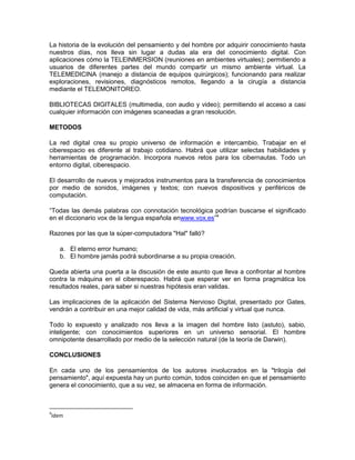 La historia de la evolución del pensamiento y del hombre por adquirir conocimiento hasta
nuestros días, nos lleva sin lugar a dudas ala era del conocimiento digital. Con
aplicaciones cómo la TELEINMERSION (reuniones en ambientes virtuales); permitiendo a
usuarios de diferentes partes del mundo compartir un mismo ambiente virtual. La
TELEMEDICINA (manejo a distancia de equipos quirúrgicos); funcionando para realizar
exploraciones, revisiones, diagnósticos remotos, llegando a la cirugía a distancia
mediante el TELEMONITOREO.

BIBLIOTECAS DIGITALES (multimedia, con audio y video); permitiendo el acceso a casi
cualquier información con imágenes scaneadas a gran resolución.

METODOS

La red digital crea su propio universo de información e intercambio. Trabajar en el
ciberespacio es diferente al trabajo cotidiano. Habrá que utilizar selectas habilidades y
herramientas de programación. Incorpora nuevos retos para los cibernautas. Todo un
entorno digital, ciberespacio.

El desarrollo de nuevos y mejorados instrumentos para la transferencia de conocimientos
por medio de sonidos, imágenes y textos; con nuevos dispositivos y periféricos de
computación.

“Todas las demás palabras con connotación tecnológica podrían buscarse el significado
en el diccionario vox de la lengua española enwww.vox.es”4

Razones por las que la súper-computadora "Hal" falló?

    a. El eterno error humano;
    b. El hombre jamás podrá subordinarse a su propia creación.

Queda abierta una puerta a la discusión de este asunto que lleva a confrontar al hombre
contra la máquina en el ciberespacio. Habrá que esperar ver en forma pragmática los
resultados reales, para saber si nuestras hipótesis eran validas.

Las implicaciones de la aplicación del Sistema Nervioso Digital, presentado por Gates,
vendrán a contribuir en una mejor calidad de vida, más artificial y virtual que nunca.

Todo lo expuesto y analizado nos lleva a la imagen del hombre listo (astuto), sabio,
inteligente; con conocimientos superiores en un universo sensorial. El hombre
omnipotente desarrollado por medio de la selección natural (de la teoría de Darwin).

CONCLUSIONES

En cada uno de los pensamientos de los autores involucrados en la "trilogía del
pensamiento", aquí expuesta hay un punto común, todos coinciden en que el pensamiento
genera el conocimiento, que a su vez, se almacena en forma de información.



4
Idem
 