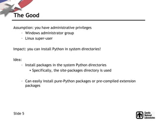 The Good
Assumption: you have administrative privileges
– Windows administrator group
– Linux super-user
Impact: you can install Python in system directories!
Idea:
– Install packages in the system Python directories
• Specifically, the site-packages directory is used
– Can easily install pure-Python packages or pre-compiled extension
packages
Slide 5
 