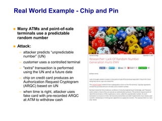 Real World Example - Chip and Pin
 Many ATMs and point-of-sale
terminals use a predictable
random number
 Attack:
– attacker predicts “unpredictable
number” (UN)
– customer uses a controlled terminal
– "extra" transaction is performed
using the UN and a future date
– chip on credit card produces an
Authorization Request Cryptogram
(ARQC) based on UN
– when time is right, attacker uses
fake card with pre-recorded ARQC
at ATM to withdraw cash
 