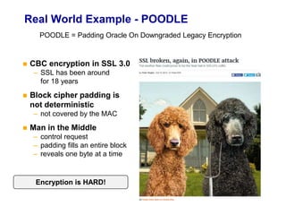 Real World Example - POODLE
 CBC encryption in SSL 3.0
– SSL has been around
for 18 years
 Block cipher padding is
not deterministic
– not covered by the MAC
 Man in the Middle
– control request
– padding fills an entire block
– reveals one byte at a time
Encryption is HARD!
POODLE = Padding Oracle On Downgraded Legacy Encryption
 