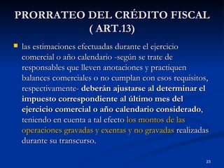 PRORRATEO DEL CRÉDITO FISCAL ( ART.13) las estimaciones efectuadas durante el ejercicio comercial o año calendario -según se trate de responsables que lleven anotaciones y practiquen balances comerciales o no cumplan con esos requisitos, respectivamente-  deberán ajustarse al determinar el impuesto correspondiente al último mes del ejercicio comercial o año calendario considerado , teniendo en cuenta a tal efecto  los montos de las operaciones gravadas y exentas y no gravadas  realizadas durante su transcurso.  
