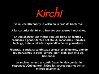 Kirch1 Se muere Kirchner y lo velan en la casa de Gobierno. A los costados del féretro hay dos granaderos inmutables. En eso aparece una viejita con una bolsa de comida y comienza a poner dentro del ataúd, zanahorias, tomates, lechuga, ante la mirada sorprendida de los granaderos. Mientras la anciana continuaba colocando alimentos, uno de los granaderos le dice: 'Señora, por favor, que está Ud. haciendo? La anciana, mientras continúa poniendo comida, le responde:&quot;¿Qué quiere..?¿Que los pobres gusanos coman mierda solamente?&quot; 