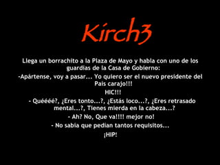 Kirch3 Llega un borrachito a la Plaza de Mayo y habla con uno de los guardias de la Casa de Gobierno:  -Apártense, voy a pasar... Yo quiero ser el nuevo presidente del País carajo!!!  HIC!!!  - Quéééé?, ¿Eres tonto...?, ¿Estás loco...?, ¿Eres retrasado mental...?, Tienes mierda en la cabeza...? - Ah? No, Que va!!!! mejor no!  - No sabía que pedían tantos requisitos... ¡HIP ! 