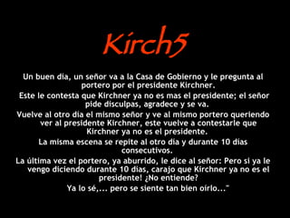 Kirch5 Un buen día, un señor va a la Casa de Gobierno y le pregunta al portero por el presidente Kirchner. Este le contesta que Kirchner ya no es mas el presidente; el señor pide disculpas, agradece y se va.  Vuelve al otro día el mismo señor y ve al mismo portero queriendo ver al presidente Kirchner, este vuelve a contestarle que Kirchner ya no es el presidente.  La misma escena se repite al otro día y durante 10 días consecutivos.  La última vez el portero, ya aburrido, le dice al señor: Pero si ya le vengo diciendo durante 10 días, carajo que Kirchner ya no es el presidente! ¿No entiende? Ya lo sé,... pero se siente tan bien oírlo...&quot;   