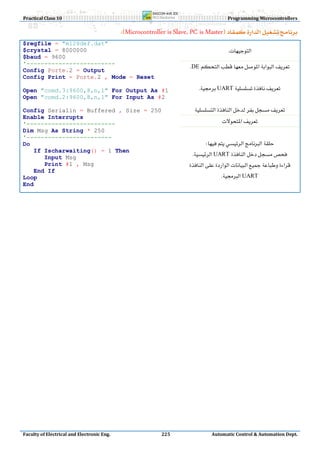 Practical Class 10                                                                        Programming Microcontrollers

                                             Microcontroller is Slave, PC is Master
$regfile = "m128def.dat"
$crystal = 8000000                                                                      
$baud = 9600
'-------------------------                                             DE
Config Porte.2 = Output
Config Print = Porte.2 , Mode = Reset                                                        
Open "comd.3:9600,8,n,1" For Output As #1                                  UART
Open "comd.2:9600,8,n,1" For Input As #2                                                     
Config Serialin = Buffered , Size = 250                                  
Enable Interrupts
'-------------------------                                                           
Dim Msg As String * 250
'------------------------
Do                                                                            
   If Ischarwaiting() = 1 Then
      Input Msg
                                                                          UART
      Print #1 , Msg                                                    
   End If
Loop                                                                                UART
End

                                                                                                                      
                                                                                                                      
                                                                                                                      
                                                                                                                      
                                                                                                                      
                                                                                                                      
                                                                                                                      
                                                                                                                      
                                                                                                                      
                                                                                                                      
                                                                                                                      
                                                                                                                      
                                                                                                                      
                                                                                                                      
                                                                                                                      
                                                                                                                      
                                                                                                                      
                                                                                                                      
                                                                                                                      
Faculty of Electrical and Electronic Eng.                     225                 Automatic Control & Automation Dept.
 