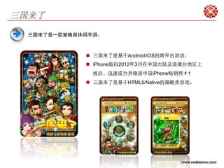 三国来了

  三国来了是⼀一款策略类休闲手游。



              n  三国来了是基于Android/iOS的跨平台游戏；
              n  iPhone版自2012年3月在中国大陆及港澳台地区上
               线后，迅速成为并稳居中国iPhone畅销榜＃1
              n  三国来了是基于HTML5/Native的策略类游戏。




                                        www.redatoms.com
 