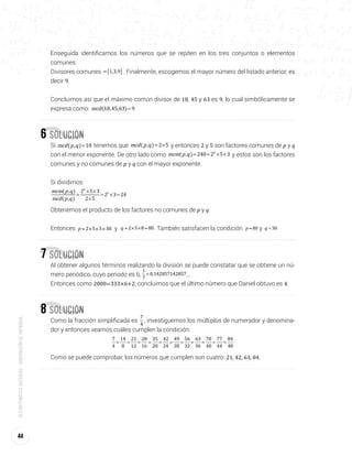 44
Redmatemáticaantioquia-gobernacióndeantioquia
Enseguida identificamos los números que se repiten en los tres conjuntos o elementos
comunes:
Divisores comunes { }= 1,3,9 . Finalmente, escogemos el mayor número del listado anterior, es
decir 9.
Concluimos así que el máximo común divisor de 18, 45 y 63 es 9, lo cual simbólicamente se
expresa como: =mcd(18,45,63) 9
6 Solución
Si =mcd p q( , ) 10 tenemos que = ×mcd p q( , ) 2 5 y entonces 2 y 5 son factores comunes de p y q
con el menor exponente. De otro lado como = = × ×mcm p q( , ) 240 2 5 34
y estos son los factores
comunes y no comunes de p y q con el mayor exponente.
Si dividimos:
=
× ×
×
= × =
mcm p q
mcd p q
( , )
( , )
2 5 3
2 5
2 3 24
4
3
Obtenemos el producto de los factores no comunes de p y q.
Entonces = × × =p 2 5 3 30 y = × × =q 2 5 8 80. También satisfacen la condición =p 80 y =q 30
7 Solución
Al obtener algunos términos realizando la división se puede constatar que se obtiene un nú-
mero periódico, cuyo periodo es 6, =
1
7
0,142857142857...
Entonces como 2000=333×6+2, concluimos que el último número que Daniel obtuvo es 4.
8 Solución
Como la fracción simplificada es = = = = = = = = = = =
7
4
14
8
21
12
28
16
35
20
42
24
49
28
56
32
63
36
70
40
77
44
84
48
, investiguemos los múltiplos de numerador y denomina-
dor y entonces veamos cuáles cumplen la condición:
= = = = = = = = = = =
7
4
14
8
21
12
28
16
35
20
42
24
49
28
56
32
63
36
70
40
77
44
84
48
Como se puede comprobar, los números que cumplen son cuatro: 21, 42, 63, 84.
 